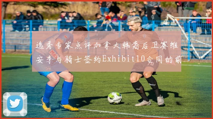 选秀专家点评加拿大韩裔后卫赛维安李与骑士签约Exhibit10合同的前景分析