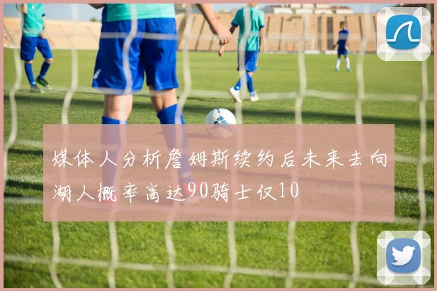 媒体人分析詹姆斯续约后未来去向湖人概率高达90骑士仅10