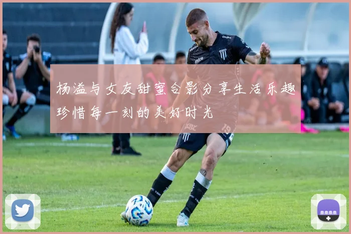 杨溢与女友甜蜜合影分享生活乐趣珍惜每一刻的美好时光
