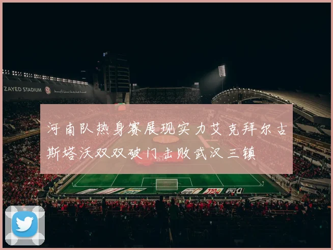 河南队热身赛展现实力艾克拜尔古斯塔沃双双破门击败武汉三镇