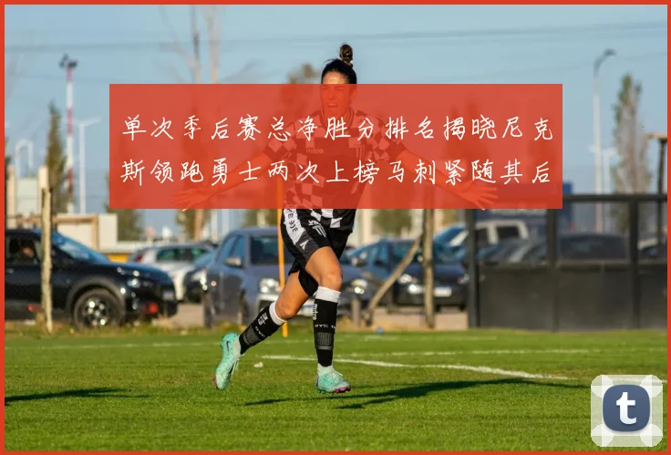 单次季后赛总净胜分排名揭晓尼克斯领跑勇士两次上榜马刺紧随其后