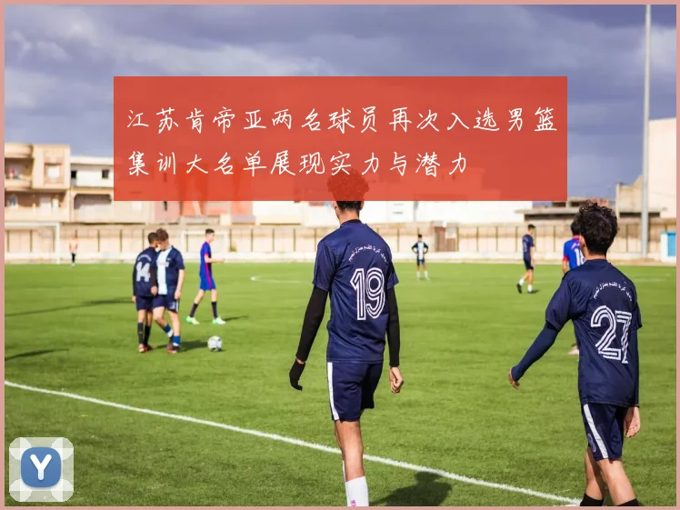 江苏肯帝亚两名球员再次入选男篮集训大名单展现实力与潜力