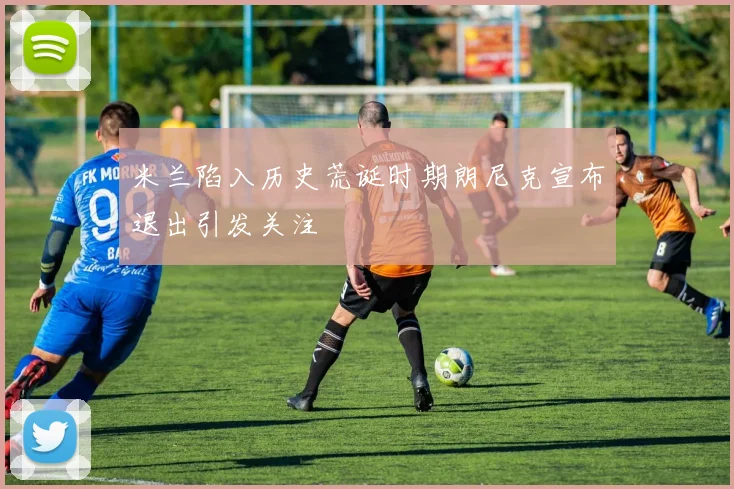 米兰陷入历史荒诞时期朗尼克宣布退出引发关注