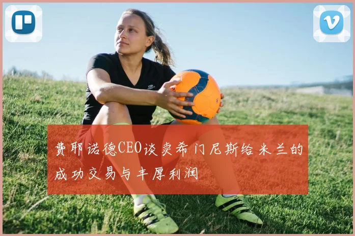费耶诺德CEO谈卖希门尼斯给米兰的成功交易与丰厚利润