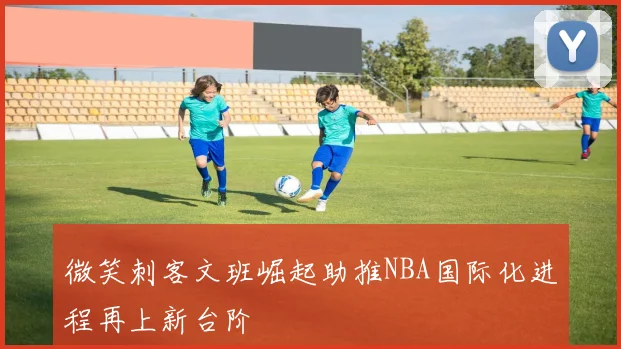 微笑刺客文班崛起助推NBA国际化进程再上新台阶