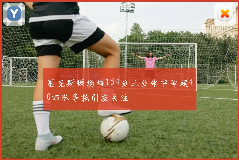 塞克斯顿场均154分三分命中率超40四队争抢引发关注