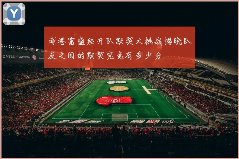 海港富盛经开队默契大挑战揭晓队友之间的默契究竟有多少分